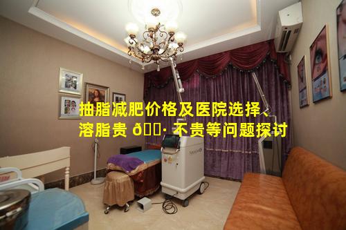 抽脂减肥价格及医院选择、溶脂贵 🌷 不贵等问题探讨